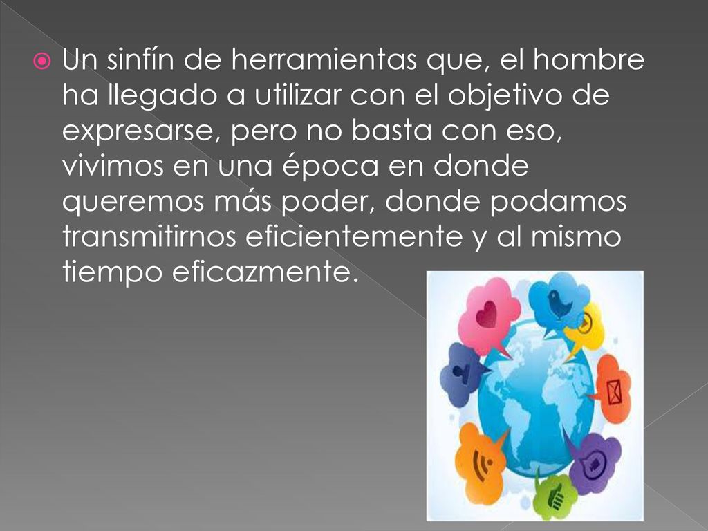 Un sinfín de herramientas que, el hombre ha llegado a utilizar con el objetivo de expresarse, pero no basta con eso, vivimos en una época en donde queremos más poder, donde podamos transmitirnos eficientemente y al mismo tiempo eficazmente.