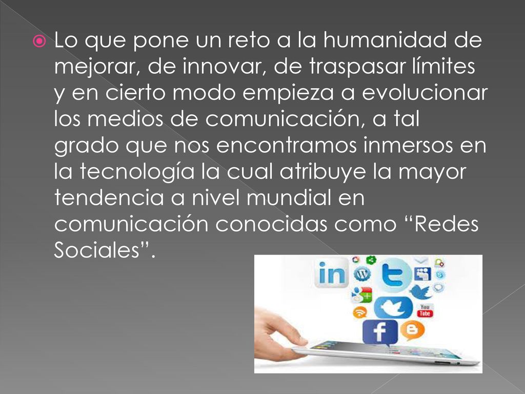 Lo que pone un reto a la humanidad de mejorar, de innovar, de traspasar límites y en cierto modo empieza a evolucionar los medios de comunicación, a tal grado que nos encontramos inmersos en la tecnología la cual atribuye la mayor tendencia a nivel mundial en comunicación conocidas como Redes Sociales .