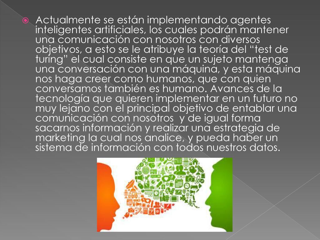 Actualmente se están implementando agentes inteligentes artificiales, los cuales podrán mantener una comunicación con nosotros con diversos objetivos, a esto se le atribuye la teoría del test de turing el cual consiste en que un sujeto mantenga una conversación con una máquina, y esta máquina nos haga creer como humanos, que con quien conversamos también es humano.