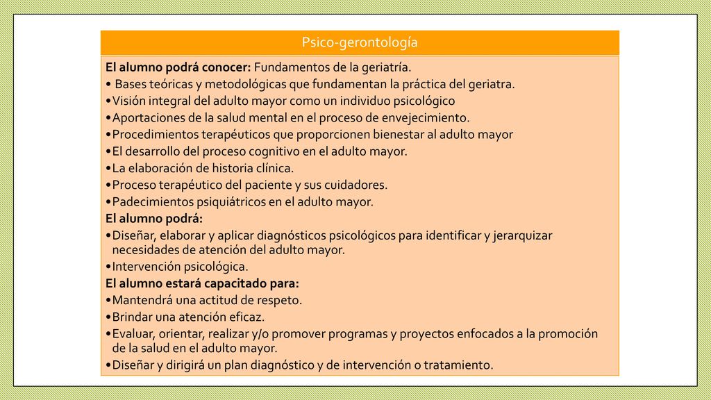 Psico-gerontología El alumno podrá conocer: Fundamentos de la geriatría. Bases teóricas y metodológicas que fundamentan la práctica del geriatra.