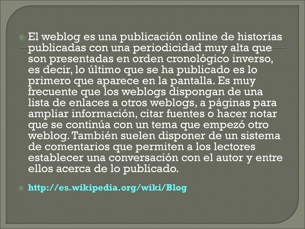 El weblog es una publicación online de historias publicadas con una periodicidad muy alta que son presentadas en orden cronológico inverso, es decir, lo último que se ha publicado es lo primero que aparece en la pantalla. Es muy frecuente que los weblogs dispongan de una lista de enlaces a otros weblogs, a páginas para ampliar información, citar fuentes o hacer notar que se continúa con un tema que empezó otro weblog. También suelen disponer de un sistema de comentarios que permiten a los lectores establecer una conversación con el autor y entre ellos acerca de lo publicado.