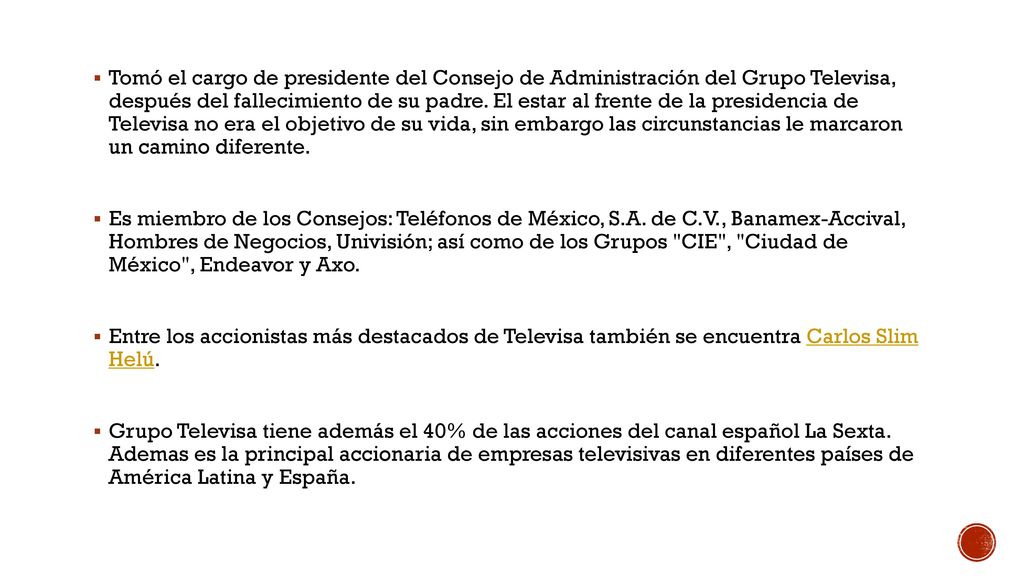 Tomó el cargo de presidente del Consejo de Administración del Grupo Televisa, después del fallecimiento de su padre. El estar al frente de la presidencia de Televisa no era el objetivo de su vida, sin embargo las circunstancias le marcaron un camino diferente.