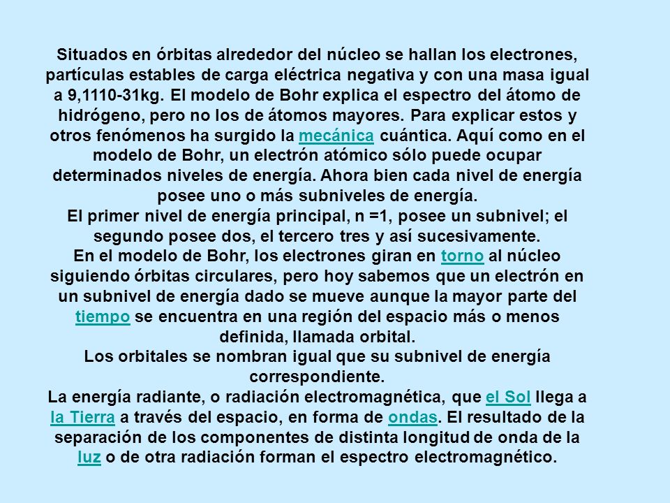 Situados en órbitas alrededor del núcleo se hallan los electrones, partículas estables de carga eléctrica negativa y con una masa igual a 9, kg. El modelo de Bohr explica el espectro del átomo de hidrógeno, pero no los de átomos mayores. Para explicar estos y otros fenómenos ha surgido la mecánica cuántica. Aquí como en el modelo de Bohr, un electrón atómico sólo puede ocupar determinados niveles de energía. Ahora bien cada nivel de energía posee uno o más subniveles de energía.