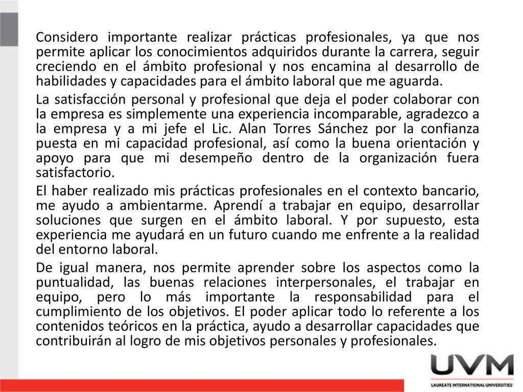 Considero importante realizar prácticas profesionales, ya que nos permite aplicar los conocimientos adquiridos durante la carrera, seguir creciendo en el ámbito profesional y nos encamina al desarrollo de habilidades y capacidades para el ámbito laboral que me aguarda.