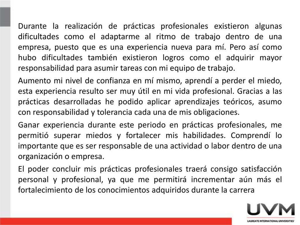 Durante la realización de prácticas profesionales existieron algunas dificultades como el adaptarme al ritmo de trabajo dentro de una empresa, puesto que es una experiencia nueva para mí.
