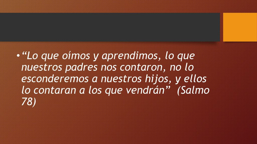 Lo que oímos y aprendimos, lo que nuestros padres nos contaron, no lo esconderemos a nuestros hijos, y ellos lo contaran a los que vendrán (Salmo 78)