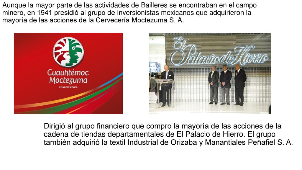 Aunque la mayor parte de las actividades de Bailleres se encontraban en el campo minero, en 1941 presidió al grupo de inversionistas mexicanos que adquirieron la mayoría de las acciones de la Cervecería Moctezuma S. A.