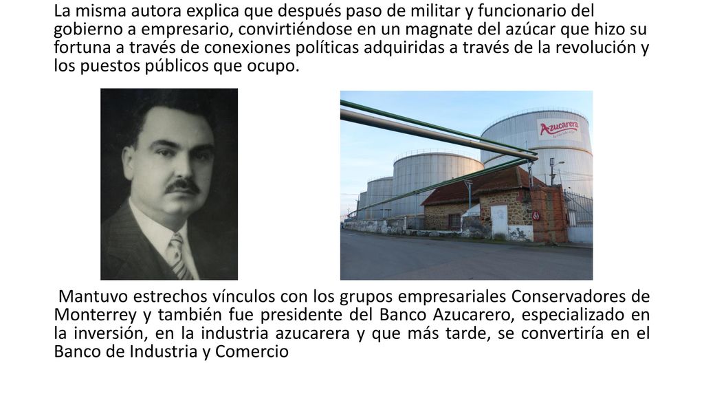 La misma autora explica que después paso de militar y funcionario del gobierno a empresario, convirtiéndose en un magnate del azúcar que hizo su fortuna a través de conexiones políticas adquiridas a través de la revolución y los puestos públicos que ocupo.