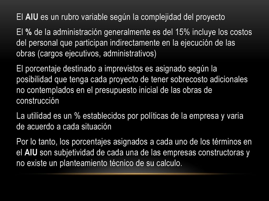El AIU es un rubro variable según la complejidad del proyecto El % de la administración generalmente es del 15% incluye los costos del personal que participan indirectamente en la ejecución de las obras (cargos ejecutivos, administrativos) El porcentaje destinado a imprevistos es asignado según la posibilidad que tenga cada proyecto de tener sobrecosto adicionales no contemplados en el presupuesto inicial de las obras de construcción La utilidad es un % establecidos por políticas de la empresa y varia de acuerdo a cada situación Por lo tanto, los porcentajes asignados a cada uno de los términos en el AIU son subjetividad de cada una de las empresas constructoras y no existe un planteamiento técnico de su calculo.
