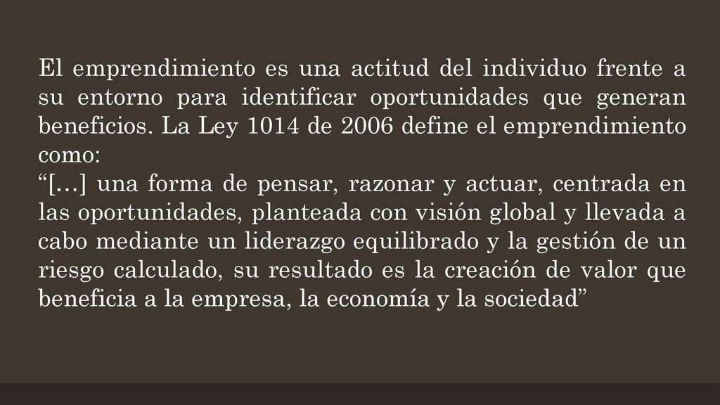 El emprendimiento es una actitud del individuo frente a su entorno para identificar oportunidades que generan beneficios. La Ley 1014 de 2006 define el emprendimiento como:
