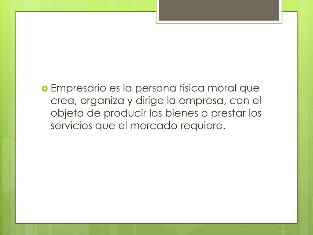 Empresario es la persona física moral que crea, organiza y dirige la empresa, con el objeto de producir los bienes o prestar los servicios que el mercado requiere.