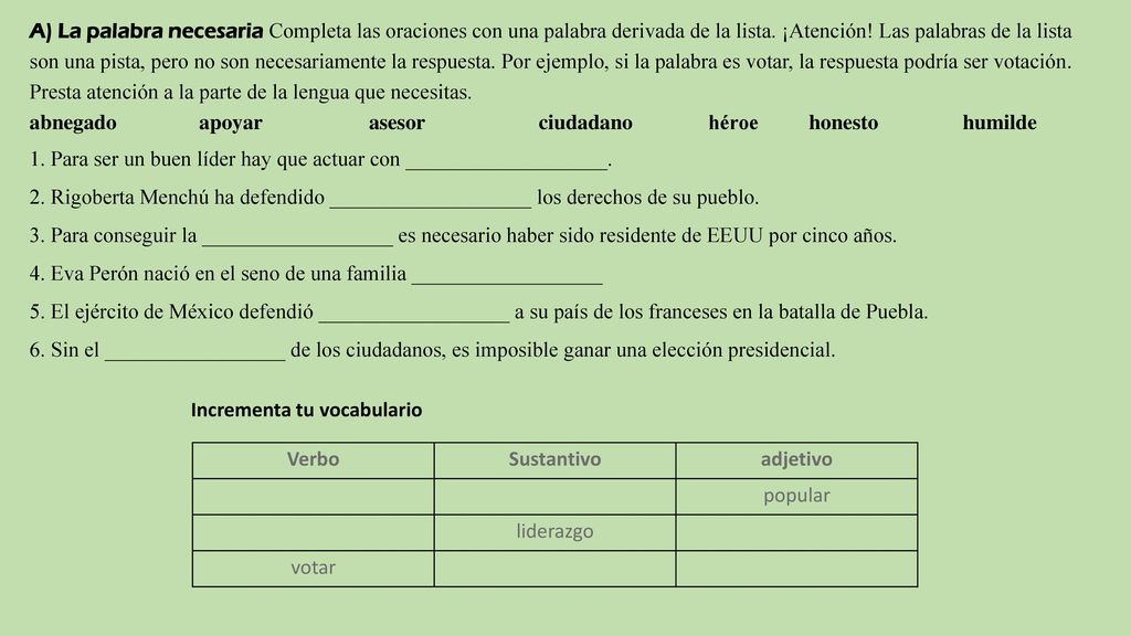 A) La palabra necesaria Completa las oraciones con una palabra derivada de la lista. ¡Atención! Las palabras de la lista son una pista, pero no son necesariamente la respuesta. Por ejemplo, si la palabra es votar, la respuesta podría ser votación. Presta atención a la parte de la lengua que necesitas.