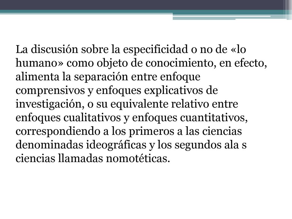 La discusión sobre la especificidad o no de «lo humano» como objeto de conocimiento, en efecto, alimenta la separación entre enfoque comprensivos y enfoques explicativos de investigación, o su equivalente relativo entre enfoques cualitativos y enfoques cuantitativos, correspondiendo a los primeros a las ciencias denominadas ideográficas y los segundos ala s ciencias llamadas nomotéticas.