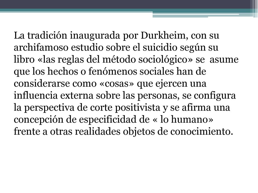 La tradición inaugurada por Durkheim, con su archifamoso estudio sobre el suicidio según su libro «las reglas del método sociológico» se asume que los hechos o fenómenos sociales han de considerarse como «cosas» que ejercen una influencia externa sobre las personas, se configura la perspectiva de corte positivista y se afirma una concepción de especificidad de « lo humano» frente a otras realidades objetos de conocimiento.