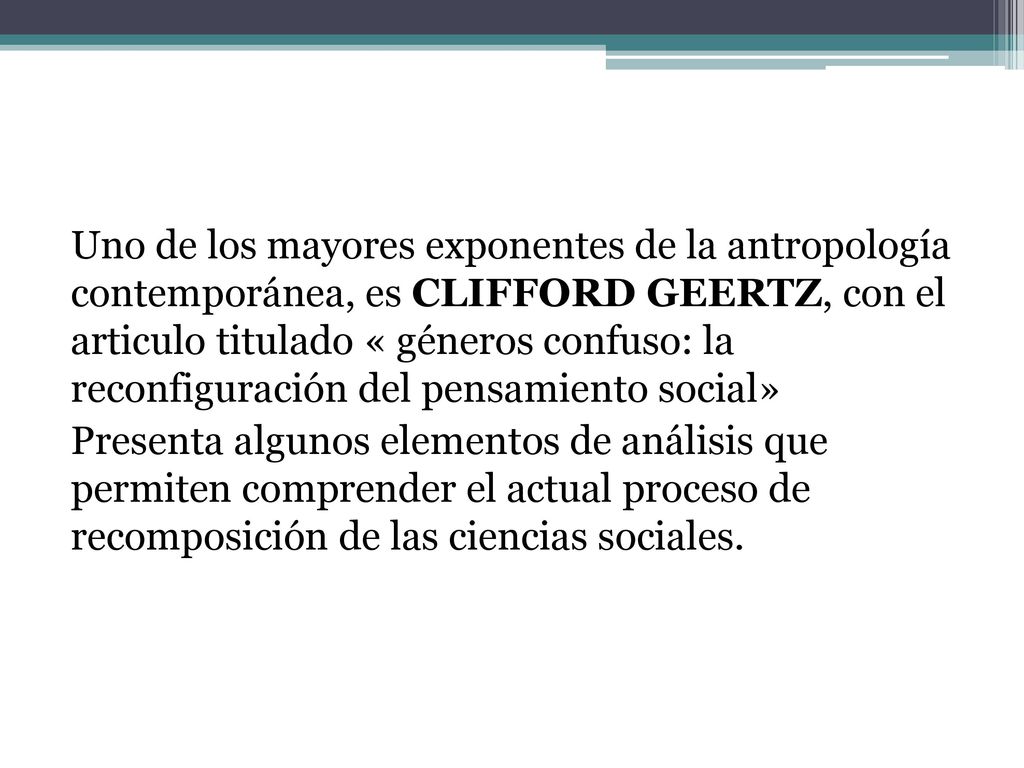 Uno de los mayores exponentes de la antropología contemporánea, es CLIFFORD GEERTZ, con el articulo titulado « géneros confuso: la reconfiguración del pensamiento social» Presenta algunos elementos de análisis que permiten comprender el actual proceso de recomposición de las ciencias sociales.