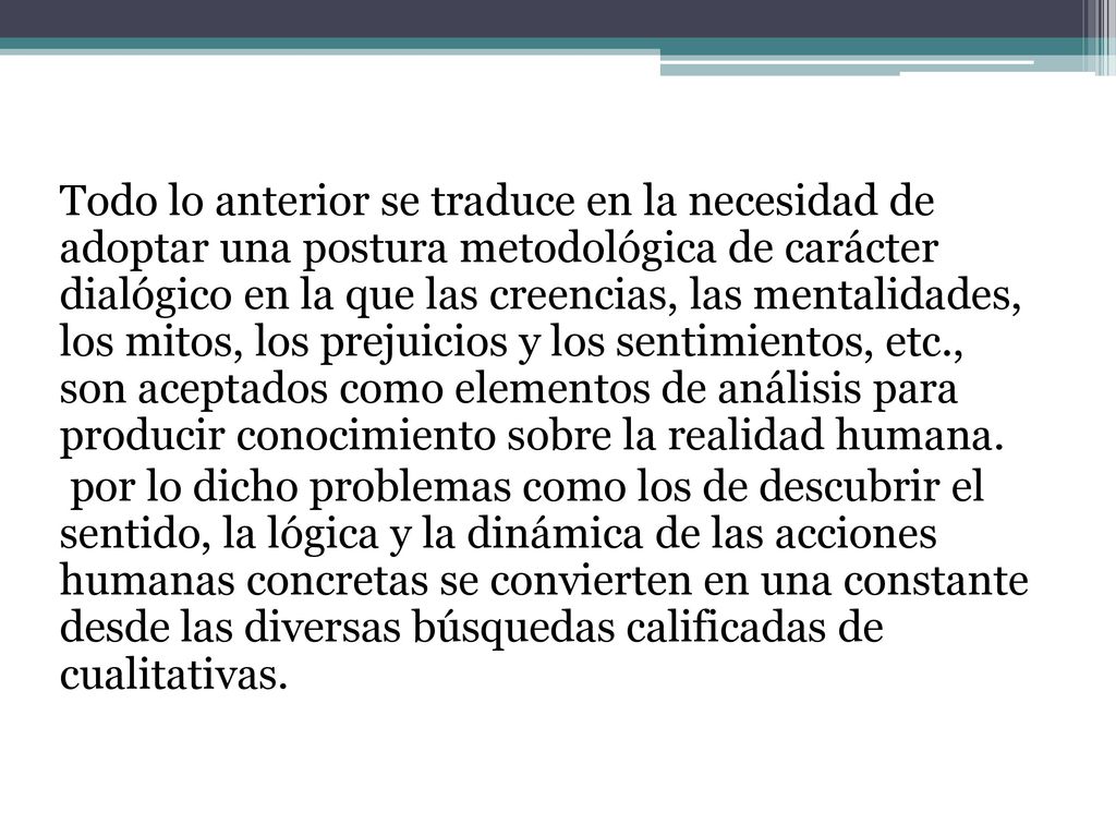 Todo lo anterior se traduce en la necesidad de adoptar una postura metodológica de carácter dialógico en la que las creencias, las mentalidades, los mitos, los prejuicios y los sentimientos, etc., son aceptados como elementos de análisis para producir conocimiento sobre la realidad humana.