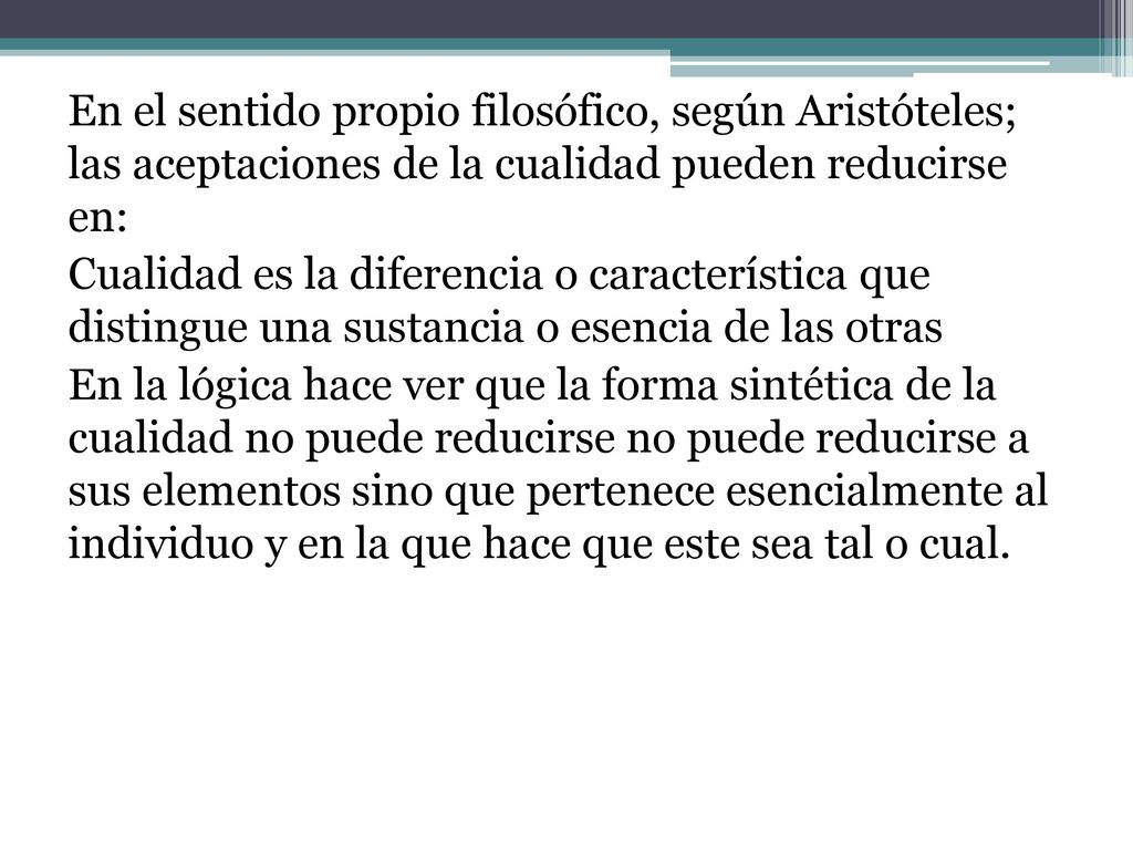 En el sentido propio filosófico, según Aristóteles; las aceptaciones de la cualidad pueden reducirse en: Cualidad es la diferencia o característica que distingue una sustancia o esencia de las otras En la lógica hace ver que la forma sintética de la cualidad no puede reducirse no puede reducirse a sus elementos sino que pertenece esencialmente al individuo y en la que hace que este sea tal o cual.