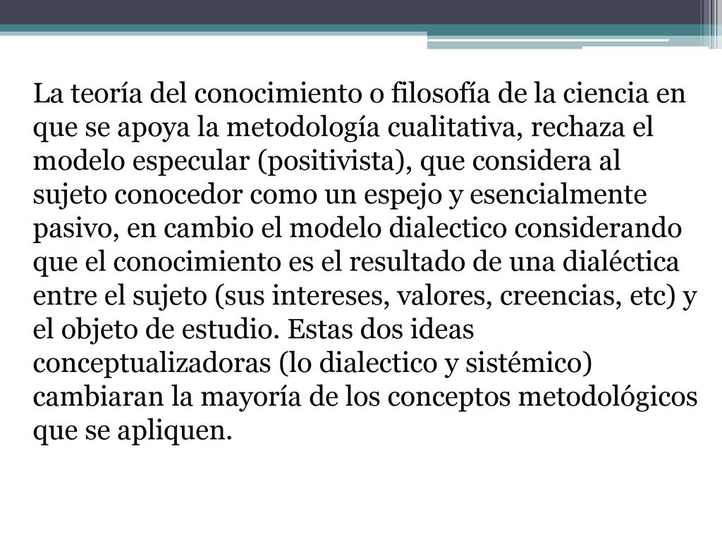 La teoría del conocimiento o filosofía de la ciencia en que se apoya la metodología cualitativa, rechaza el modelo especular (positivista), que considera al sujeto conocedor como un espejo y esencialmente pasivo, en cambio el modelo dialectico considerando que el conocimiento es el resultado de una dialéctica entre el sujeto (sus intereses, valores, creencias, etc) y el objeto de estudio.