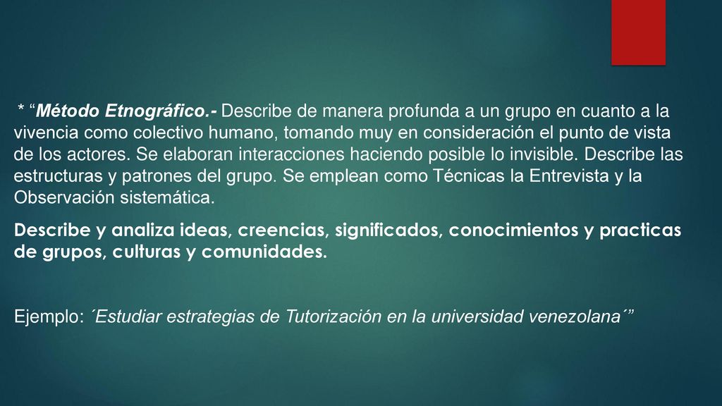 * Método Etnográfico.- Describe de manera profunda a un grupo en cuanto a la vivencia como colectivo humano, tomando muy en consideración el punto de vista de los actores. Se elaboran interacciones haciendo posible lo invisible. Describe las estructuras y patrones del grupo. Se emplean como Técnicas la Entrevista y la Observación sistemática.