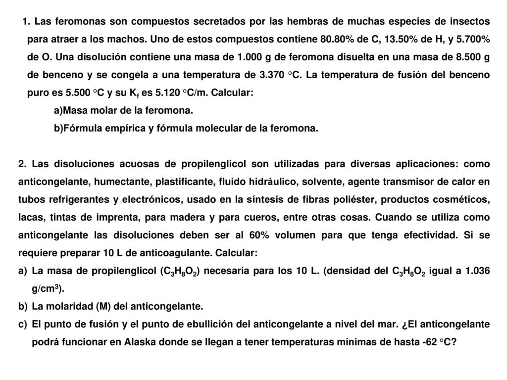 1. Las feromonas son compuestos secretados por las hembras de muchas especies de insectos para atraer a los machos. Uno de estos compuestos contiene 80.80% de C, 13.50% de H, y 5.700% de O. Una disolución contiene una masa de g de feromona disuelta en una masa de g de benceno y se congela a una temperatura de °C. La temperatura de fusión del benceno puro es °C y su Kf es °C/m. Calcular: