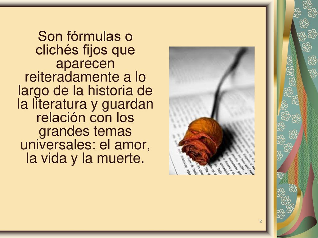 Son fórmulas o clichés fijos que aparecen reiteradamente a lo largo de la historia de la literatura y guardan relación con los grandes temas universales: el amor, la vida y la muerte.