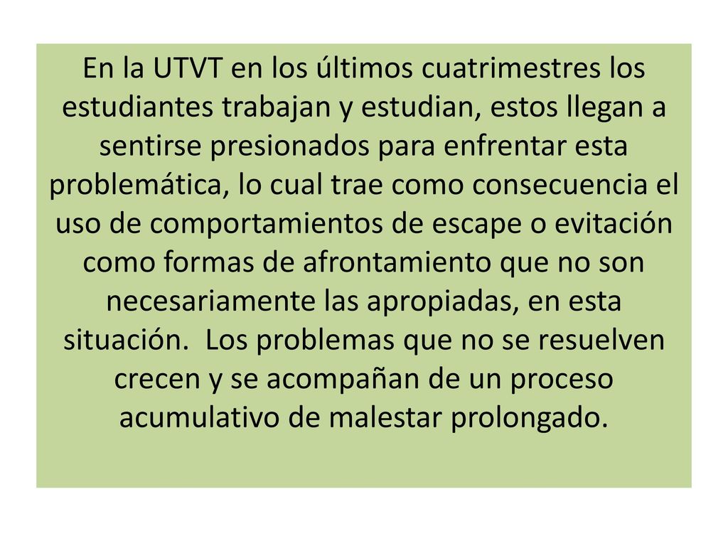 En la UTVT en los últimos cuatrimestres los estudiantes trabajan y estudian, estos llegan a sentirse presionados para enfrentar esta problemática, lo cual trae como consecuencia el uso de comportamientos de escape o evitación como formas de afrontamiento que no son necesariamente las apropiadas, en esta situación.