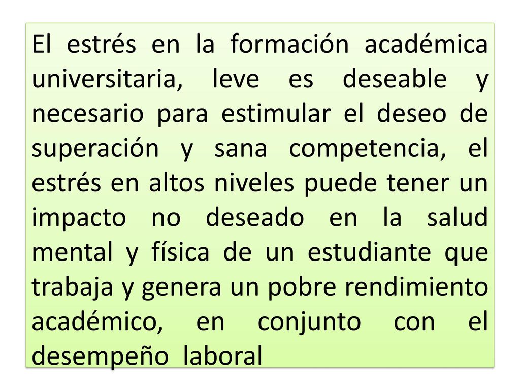 El estrés en la formación académica universitaria, leve es deseable y necesario para estimular el deseo de superación y sana competencia, el estrés en altos niveles puede tener un impacto no deseado en la salud mental y física de un estudiante que trabaja y genera un pobre rendimiento académico, en conjunto con el desempeño laboral