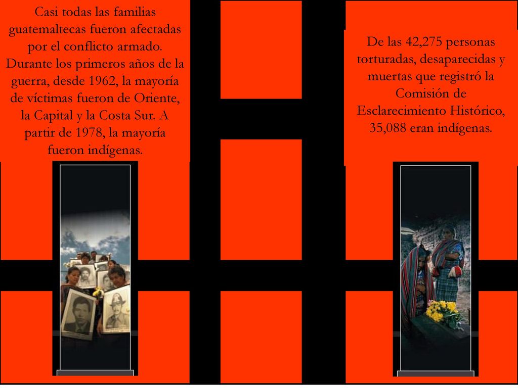 Casi todas las familias guatemaltecas fueron afectadas por el conflicto armado. Durante los primeros años de la guerra, desde 1962, la mayoría de víctimas fueron de Oriente, la Capital y la Costa Sur. A partir de 1978, la mayoría fueron indígenas.