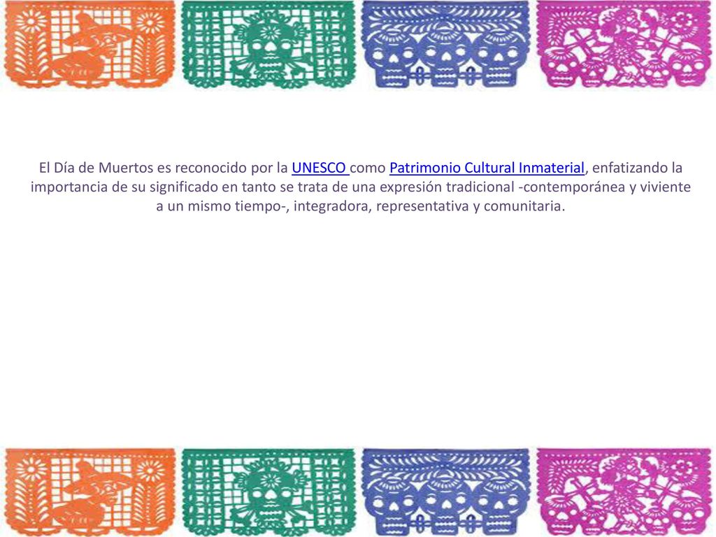 El Día de Muertos es reconocido por la UNESCO como Patrimonio Cultural Inmaterial, enfatizando la importancia de su significado en tanto se trata de una expresión tradicional -contemporánea y viviente a un mismo tiempo-, integradora, representativa y comunitaria.