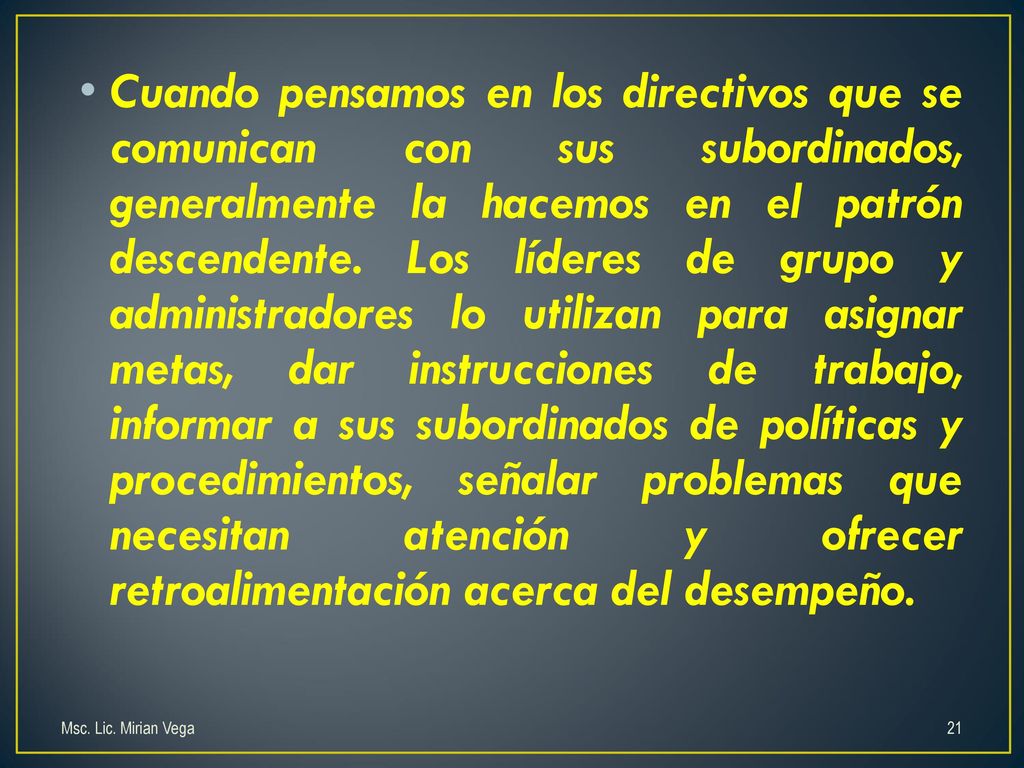 Cuando pensamos en los directivos que se comunican con sus subordinados, generalmente la hacemos en el patrón descendente. Los líderes de grupo y administradores lo utilizan para asignar metas, dar instrucciones de trabajo, informar a sus subordinados de políticas y procedimientos, señalar problemas que necesitan atención y ofrecer retroalimentación acerca del desempeño.