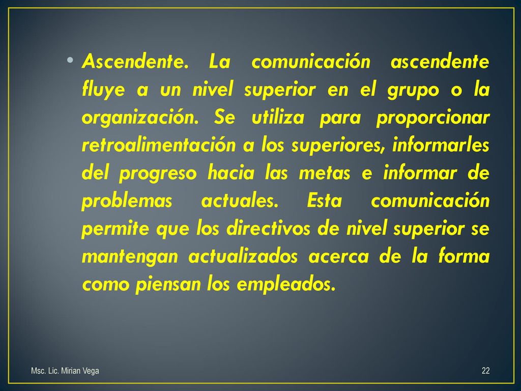 Ascendente. La comunicación ascendente fluye a un nivel superior en el grupo o la organización. Se utiliza para proporcionar retroalimentación a los superiores, informarles del progreso hacia las metas e informar de problemas actuales. Esta comunicación permite que los directivos de nivel superior se mantengan actualizados acerca de la forma como piensan los empleados.