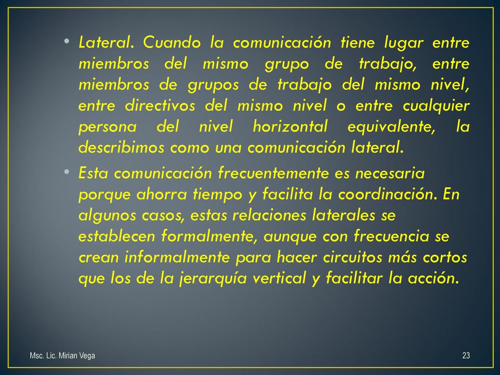 Lateral. Cuando la comunicación tiene lugar entre miembros del mismo grupo de trabajo, entre miembros de grupos de trabajo del mismo nivel, entre directivos del mismo nivel o entre cualquier persona del nivel horizontal equivalente, la describimos como una comunicación lateral.