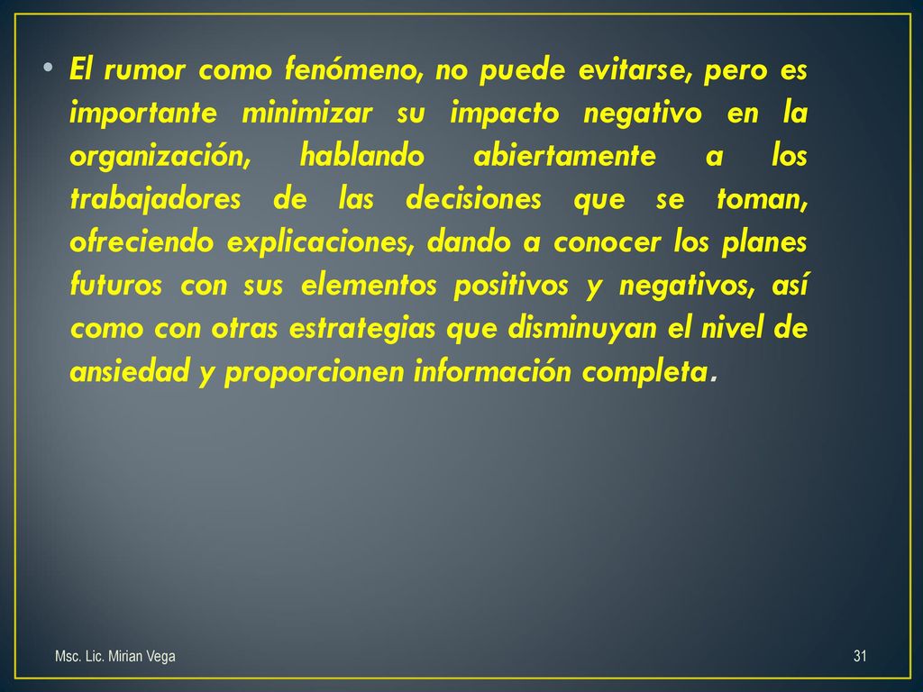 El rumor como fenómeno, no puede evitarse, pero es importante minimizar su impacto negativo en la organización, hablando abiertamente a los trabajadores de las decisiones que se toman, ofreciendo explicaciones, dando a conocer los planes futuros con sus elementos positivos y negativos, así como con otras estrategias que disminuyan el nivel de ansiedad y proporcionen información completa.