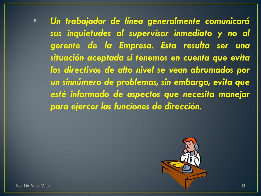 Un trabajador de línea generalmente comunicará sus inquietudes al supervisor inmediato y no al gerente de la Empresa. Esta resulta ser una situación aceptada si tenemos en cuenta que evita los directivos de alto nivel se vean abrumados por un sinnúmero de problemas, sin embargo, evita que esté informado de aspectos que necesita manejar para ejercer las funciones de dirección.