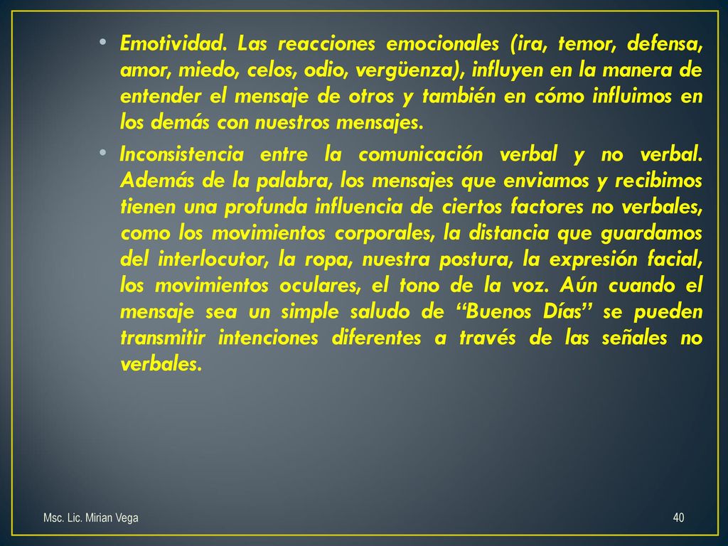 Emotividad. Las reacciones emocionales (ira, temor, defensa, amor, miedo, celos, odio, vergüenza), influyen en la manera de entender el mensaje de otros y también en cómo influimos en los demás con nuestros mensajes.