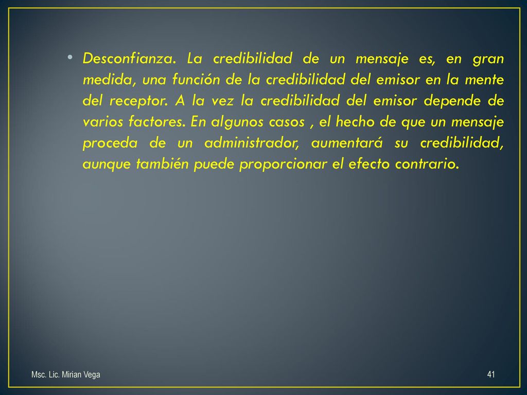 Desconfianza. La credibilidad de un mensaje es, en gran medida, una función de la credibilidad del emisor en la mente del receptor. A la vez la credibilidad del emisor depende de varios factores. En algunos casos , el hecho de que un mensaje proceda de un administrador, aumentará su credibilidad, aunque también puede proporcionar el efecto contrario.