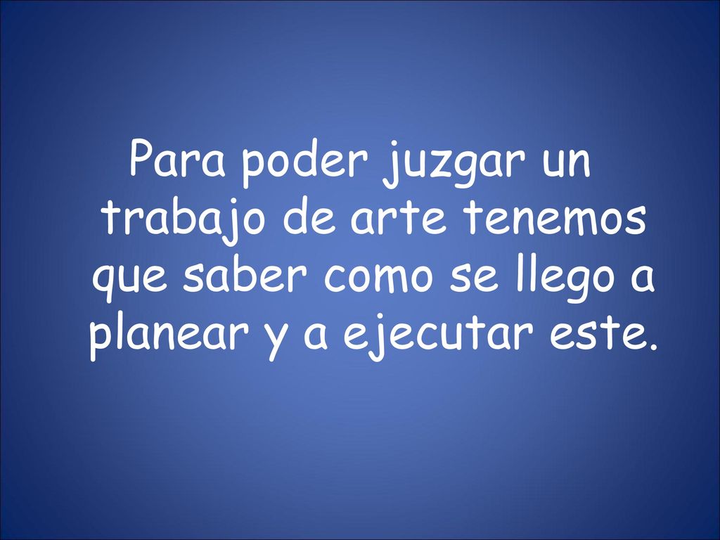 Para poder juzgar un trabajo de arte tenemos que saber como se llego a planear y a ejecutar este.