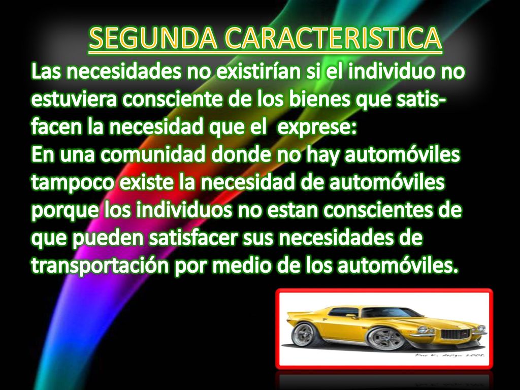 SEGUNDA CARACTERISTICA Las necesidades no existirían si el individuo no estuviera consciente de los bienes que satis-facen la necesidad que el exprese: En una comunidad donde no hay automóviles tampoco existe la necesidad de automóviles porque los individuos no estan conscientes de que pueden satisfacer sus necesidades de transportación por medio de los automóviles.