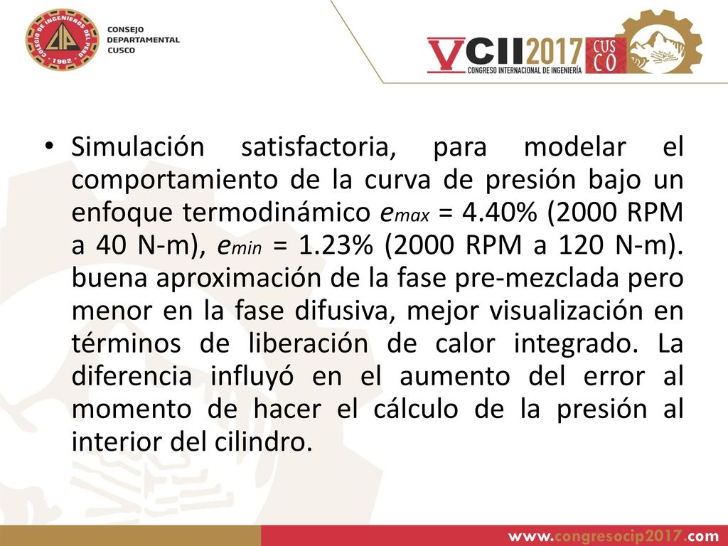 Simulación satisfactoria, para modelar el comportamiento de la curva de presión bajo un enfoque termodinámico emax = 4.40% (2000 RPM a 40 N-m), emin = 1.23% (2000 RPM a 120 N-m). buena aproximación de la fase pre-mezclada pero menor en la fase difusiva, mejor visualización en términos de liberación de calor integrado. La diferencia influyó en el aumento del error al momento de hacer el cálculo de la presión al interior del cilindro.