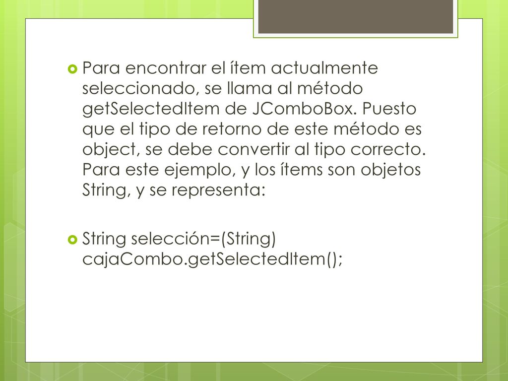 Para encontrar el ítem actualmente seleccionado, se llama al método getSelectedItem de JComboBox. Puesto que el tipo de retorno de este método es object, se debe convertir al tipo correcto. Para este ejemplo, y los ítems son objetos String, y se representa: