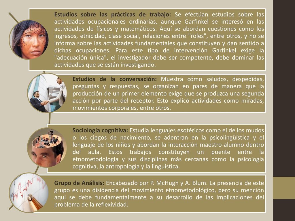 Estudios sobre las prácticas de trabajo: Se efectúan estudios sobre las actividades ocupacionales ordinarias, aunque Garfinkel se interesó en las actividades de físicos y matemáticos. Aquí se abordan cuestiones como los ingresos, etnicidad, clase social, relaciones entre roles , entre otros, y no se informa sobre las actividades fundamentales que constituyen y dan sentido a dichas ocupaciones. Para este tipo de intervención Garfinkel exige la adecuación única , el investigador debe ser competente, debe dominar las actividades que se están investigando.