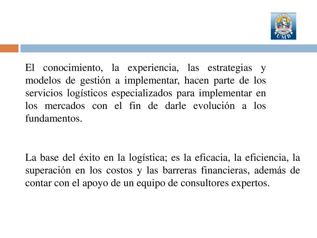 El conocimiento, la experiencia, las estrategias y modelos de gestión a implementar, hacen parte de los servicios logísticos especializados para implementar en los mercados con el fin de darle evolución a los fundamentos.