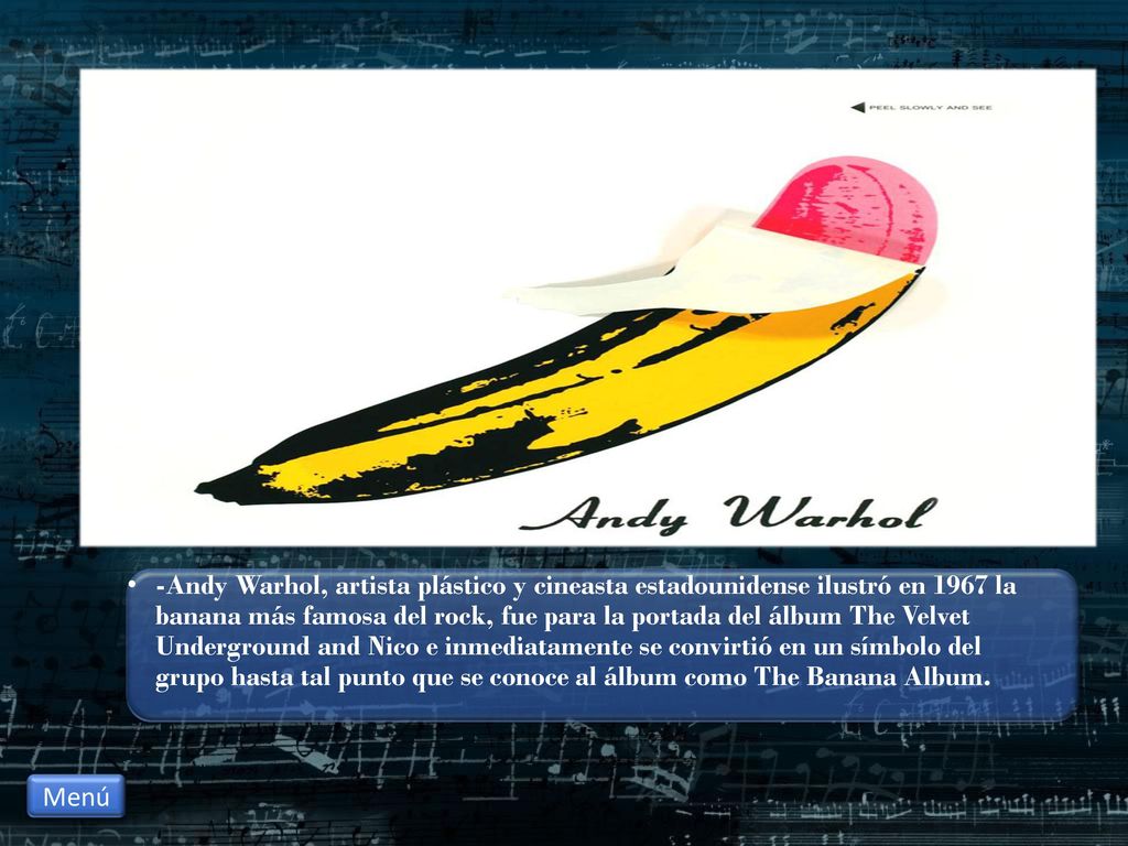 -Andy Warhol, artista plástico y cineasta estadounidense ilustró en 1967 la banana más famosa del rock, fue para la portada del álbum The Velvet Underground and Nico e inmediatamente se convirtió en un símbolo del grupo hasta tal punto que se conoce al álbum como The Banana Album.