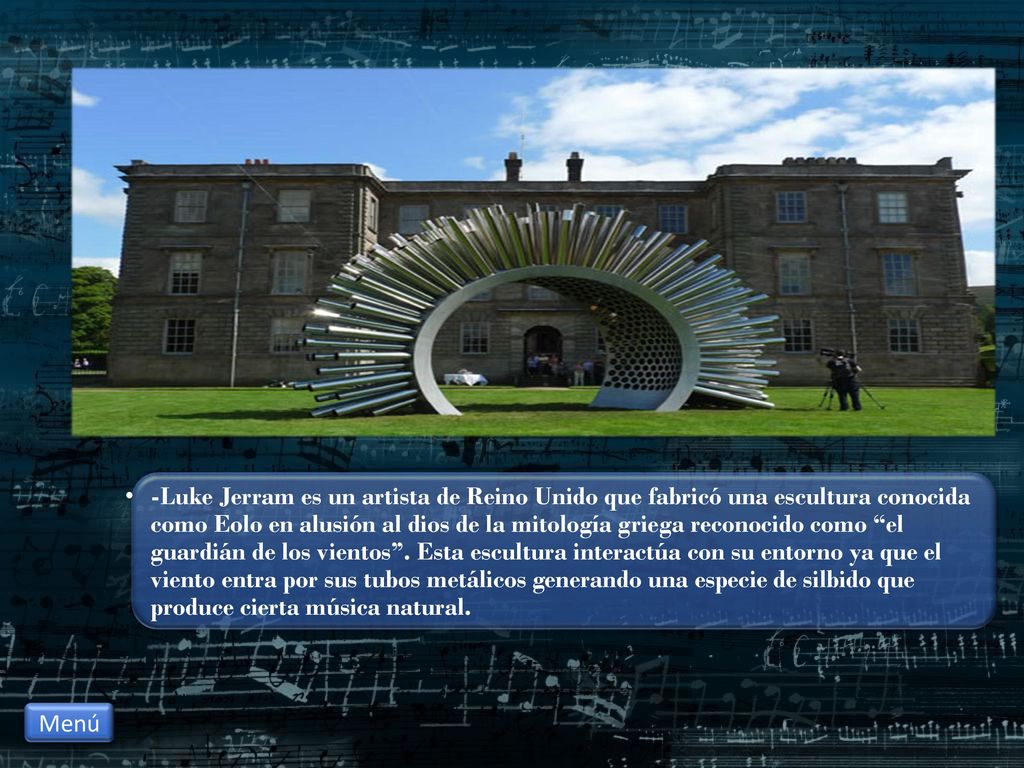 -Luke Jerram es un artista de Reino Unido que fabricó una escultura conocida como Eolo en alusión al dios de la mitología griega reconocido como el guardián de los vientos . Esta escultura interactúa con su entorno ya que el viento entra por sus tubos metálicos generando una especie de silbido que produce cierta música natural.