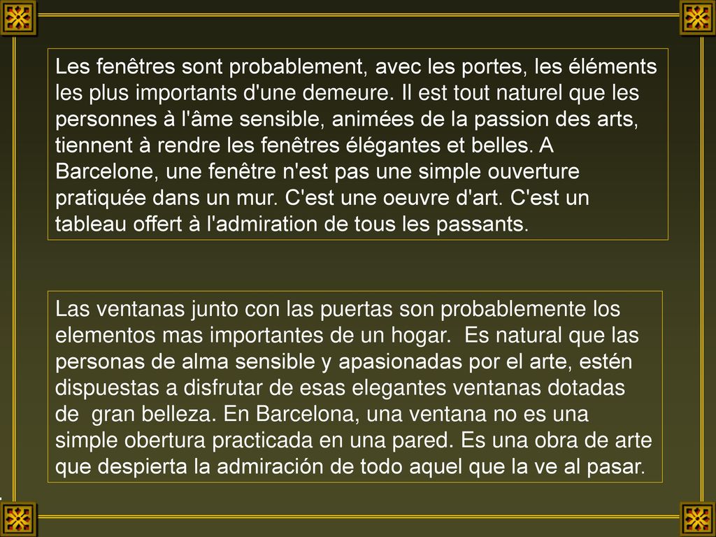 Les fenêtres sont probablement, avec les portes, les éléments les plus importants d une demeure. Il est tout naturel que les personnes à l âme sensible, animées de la passion des arts, tiennent à rendre les fenêtres élégantes et belles. A Barcelone, une fenêtre n est pas une simple ouverture pratiquée dans un mur. C est une oeuvre d art. C est un tableau offert à l admiration de tous les passants.