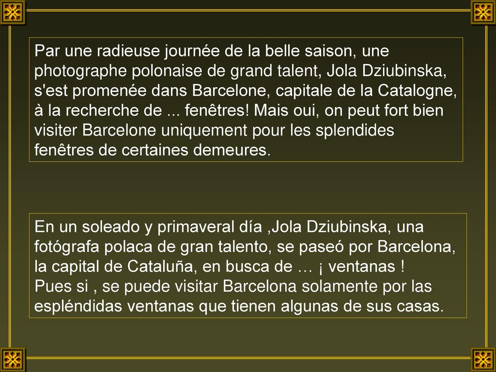 Par une radieuse journée de la belle saison, une photographe polonaise de grand talent, Jola Dziubinska, s est promenée dans Barcelone, capitale de la Catalogne, à la recherche de ... fenêtres! Mais oui, on peut fort bien visiter Barcelone uniquement pour les splendides fenêtres de certaines demeures.