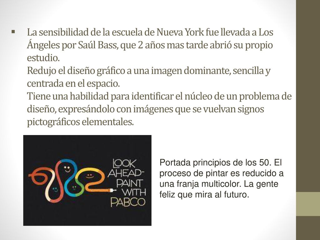 La sensibilidad de la escuela de Nueva York fue llevada a Los Ángeles por Saúl Bass, que 2 años mas tarde abrió su propio estudio. Redujo el diseño gráfico a una imagen dominante, sencilla y centrada en el espacio. Tiene una habilidad para identificar el núcleo de un problema de diseño, expresándolo con imágenes que se vuelvan signos pictográficos elementales.