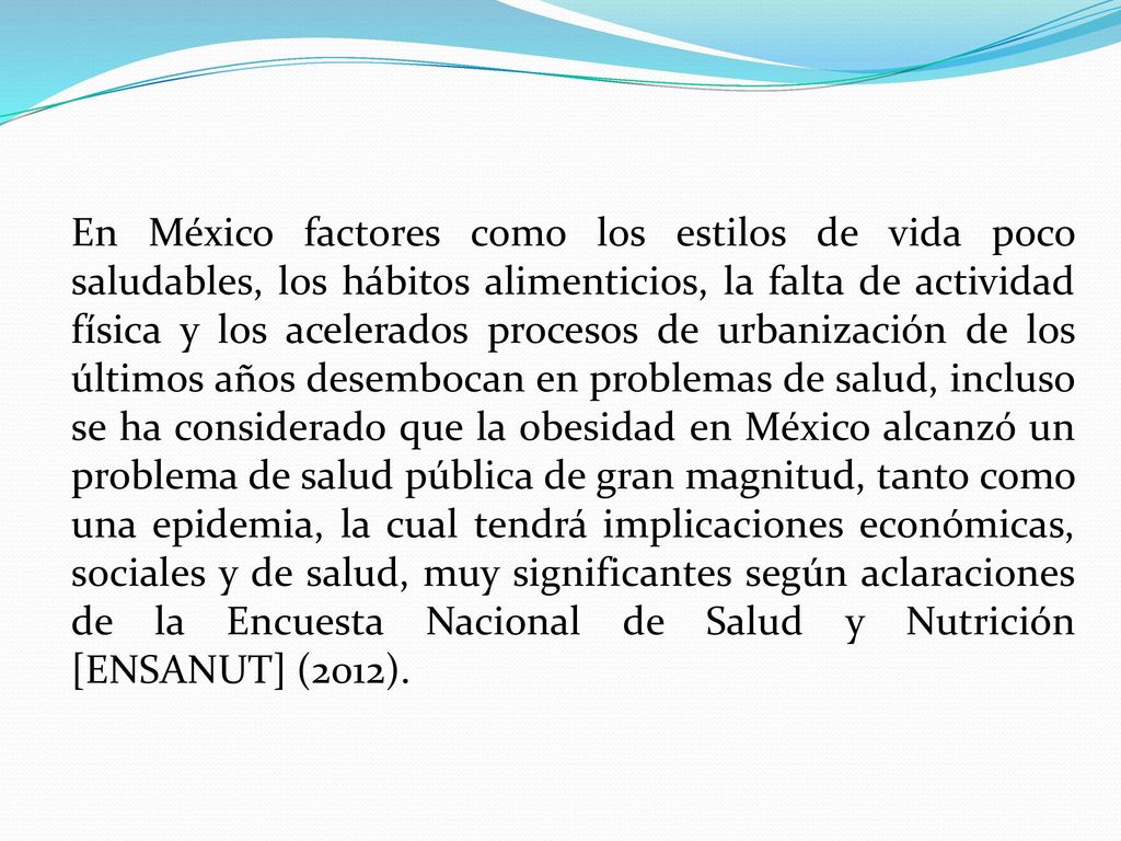 En México factores como los estilos de vida poco saludables, los hábitos alimenticios, la falta de actividad física y los acelerados procesos de urbanización de los últimos años desembocan en problemas de salud, incluso se ha considerado que la obesidad en México alcanzó un problema de salud pública de gran magnitud, tanto como una epidemia, la cual tendrá implicaciones económicas, sociales y de salud, muy significantes según aclaraciones de la Encuesta Nacional de Salud y Nutrición [ENSANUT] (2012).