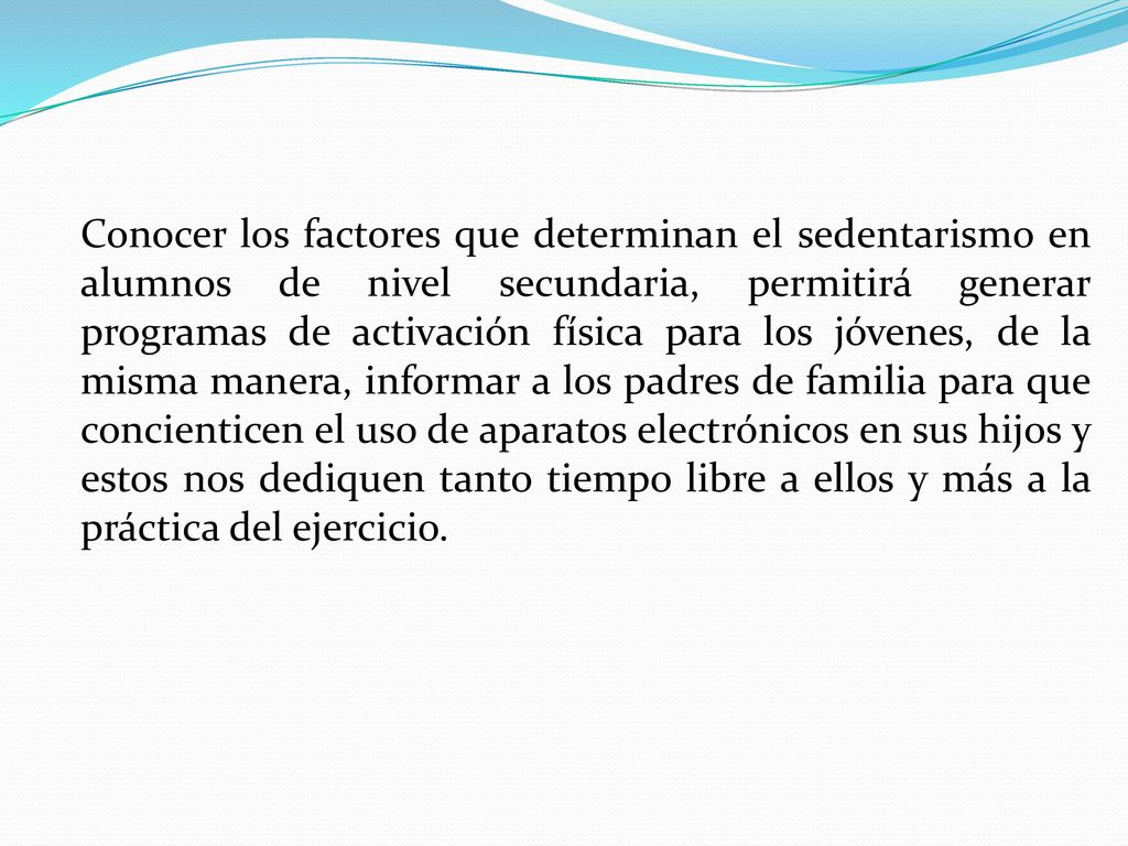 Conocer los factores que determinan el sedentarismo en alumnos de nivel secundaria, permitirá generar programas de activación física para los jóvenes, de la misma manera, informar a los padres de familia para que concienticen el uso de aparatos electrónicos en sus hijos y estos nos dediquen tanto tiempo libre a ellos y más a la práctica del ejercicio.