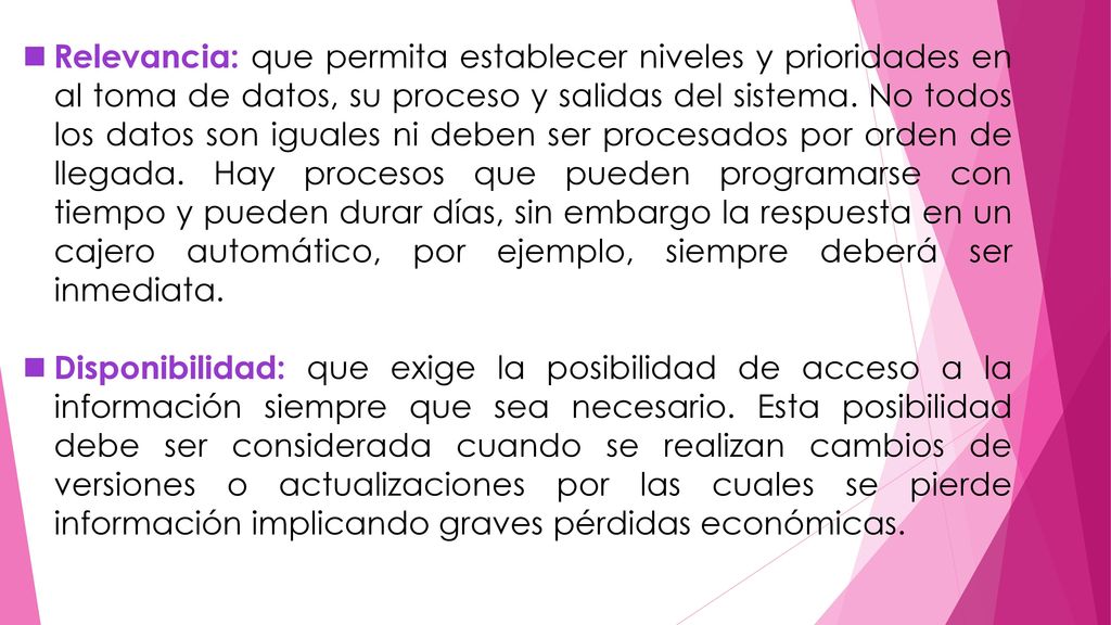 Relevancia: que permita establecer niveles y prioridades en al toma de datos, su proceso y salidas del sistema. No todos los datos son iguales ni deben ser procesados por orden de llegada. Hay procesos que pueden programarse con tiempo y pueden durar días, sin embargo la respuesta en un cajero automático, por ejemplo, siempre deberá ser inmediata.